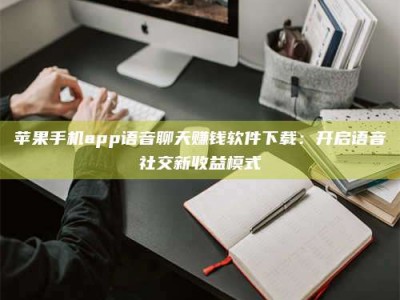 长岭苹果手机app语音聊天赚钱软件下载：开启语音社交新收益模式